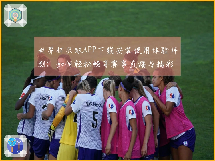 世界杯买球APP下载安装使用体验评测：如何轻松畅享赛事直播与精彩回放