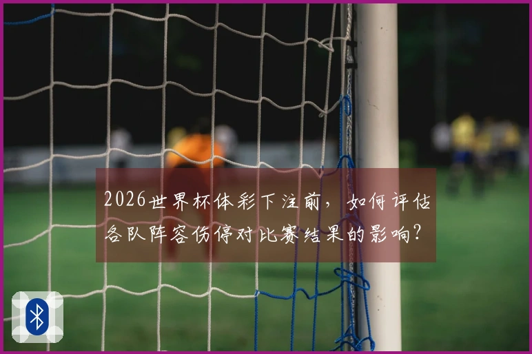 2026世界杯体彩下注前，如何评估各队阵容伤停对比赛结果的影响？