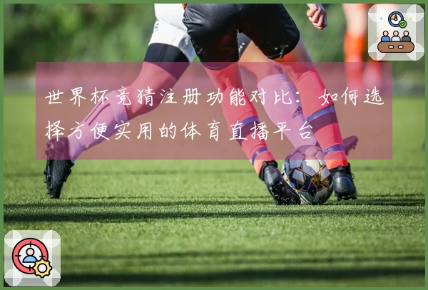 世界杯竞猜注册功能对比：如何选择方便实用的体育直播平台