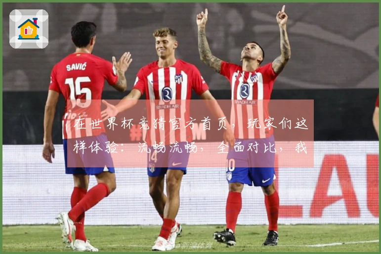 在世界杯竞猜官方首页，玩家们这样体验：流畅流畅，全面对比，我的真实感受分享