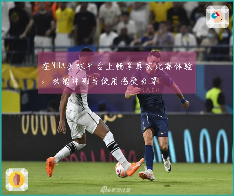 在NBA买球平台上畅享真实比赛体验，功能评测与使用感受分享